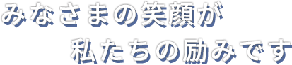 みなさまの笑顔が
　　　　　私たちの励みです